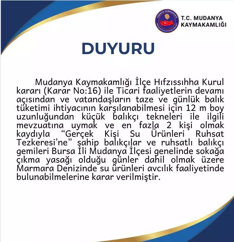Mudanya İlçe Hıfzıssıhha Kurul kararı (Karar No:16) ile Ticari faaliyetlerin devamı açısından ve vatandaşların taze ve günlük balık tüketimi ihtiyacının karşılanabilmesi için 12 m boy uzunluğundan küçük balıkçı tekneleri ile ilgili mevzuatına uymak ve en fazla 2 kişi olmak kaydıyla “Gerçek Kişi Su Ürünleri Ruhsat Tezkeresi’ne” sahip balıkçılar ve ruhsatlı balıkçı gemileri Bursa İli Mudanya İlçesi genelinde sokağa çıkma yasağı olduğu günler dahil olmak üzere Marmara Denizinde su ürünleri avcılık faaliyetinde bulunabilmelerine karar verilmiştir.
