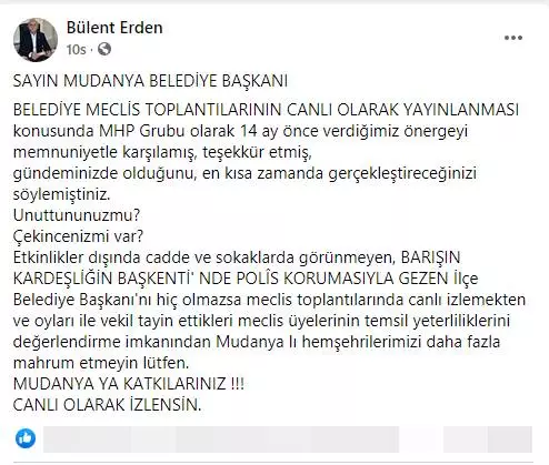 “Sayın Mudanya Belediye Başkanı Belediye Meclis Toplantılarının Canlı Olarak Yayınlanması konusunda MHP Grubu olarak 14 ay önce verdiğimiz önergeyi memnuniyetle karşılamış, teşekkür etmiş, gündeminizde olduğunu, en kısa zamanda gerçekleştireceğinizi söylemiştiniz.” Bu sözler MHP Mudanya Belediye Meclis Üyesi Bülent Erden’e ait. Erden; “Unuttununuzmu? Çekincenizmi var? Etkinlikler dışında cadde ve sokaklarda görünmeyen, barışın kardeşliğin başkenti’ nde polîs korumasıyla gezen İlçe Belediye Başkanı’nı hiç olmazsa meclis toplantılarında canlı izlemekten Mudanyalı hemşehrilerimizi daha fazla mahrum etmeyin lütfen. Mudanya ya katkılarınız !!! canlı olarak izlensin.” Diyerek tepkisini dile getirdi.