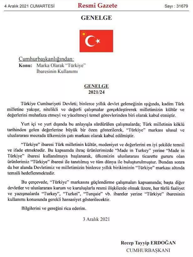 Resmi Gazete'de yayımlanan genelge ile, Türkiye'nin ihraç ettiği ürünlerde Made In Turkey yerine "Made In Türkiye" ibaresi kullanılacak. Açıklamada, devletler ve uluslararası kuruluşlarla olan her türlü faaliyet ve yazışmada da "Turkey", "Turkei", "Turquie" ibareleri yerine "Türkiye" ibaresi kullanılacağı ifade edildi.