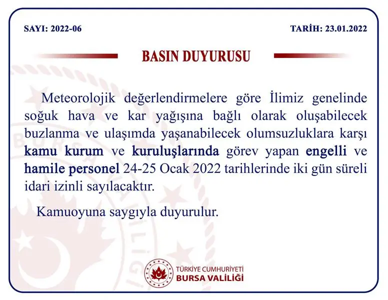 Bursa Valiliği  meteorolojik değerlendirmeler ve kar yağışını göz önüne alarak  Bursa genelinde soğuk hava ve kar yağışına bağlı olarak oluşabilecek buzlanma ve ulaşımda yaşanabilecek olumsuzluklara karşı kamu kurum ve kuruluşlarında görev yapan engelli ve hamile personelin 24-25 Ocak 2022 tarihlerinde iki gün süreli idari izinli sayılacağını duyurdu.